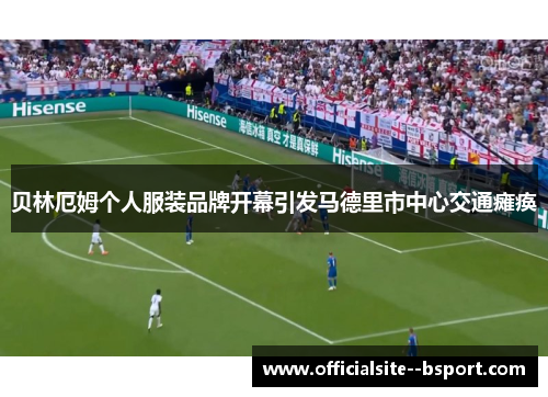 贝林厄姆个人服装品牌开幕引发马德里市中心交通瘫痪