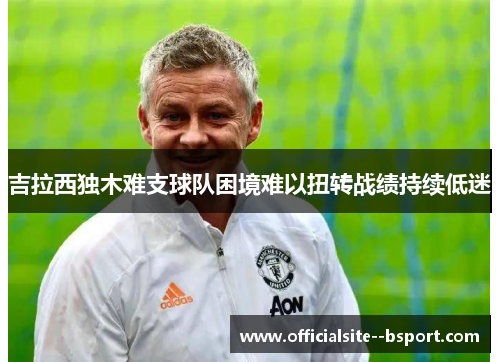 吉拉西独木难支球队困境难以扭转战绩持续低迷