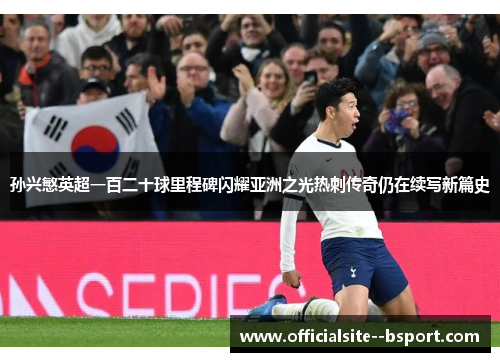 孙兴慜英超一百二十球里程碑闪耀亚洲之光热刺传奇仍在续写新篇史
