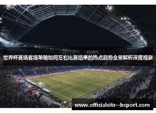 世界杯赛场客场策略如何左右比赛结果的热点趋势全景解析深度观察